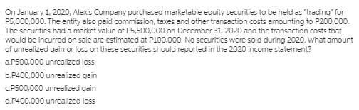 On January 1, 2020, Alexis Company purchased marketable equity securities to be held as "trading" for
P5,000,000. The entity also paid commission, taxes and other transaction costs amounting to P200,000.
The securities had a market value of P5,500,000 on December 31, 2020 and the transaction costs that
would be incurred on sale are estimated at P100,000. No securities were sold during 2020. What amount
of unrealized gain or loss on these securities should reported in the 2020 income statement?
a.P500,000 unrealized loss
b.P400,000 unrealized gain
C.P500,000 unrealized gain
d.P400,000 unrealized loss
