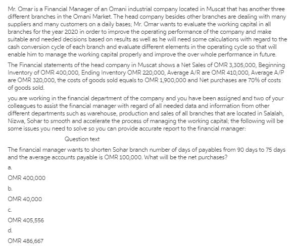 Mr. Omar is a Financial Manager of an Omani industrial company located in Muscat that has another three
different branches in the Omani Market. The head company besides other branches are dealing with many
suppliers and many customers on a daily bases; Mr. Omar wants to evaluate the working capital in all
branches for the year 2020 in order to improve the operating performance of the company and make
suitable and needed decisions based on results as well as he will need some calculations with regard to the
cash conversion cycle of each branch and evaluate different elements in the operating cycle so that will
enable him to manage the working capital properly and improve the over whole performance in future.
The Financial statements of the head company in Muscat shows a Net Sales of OMR 3,305,000, Beginning
Inventory of OMR 400,000, Ending Inventory OMR 220,000, Average A/R are OMR 410,000, Average A/P
are OMR 320,000, the costs of goods sold equals to OMR 1,900,000 and Net purchases are 70% of costs
of goods sold.
you are working in the financial department of the company and you have been assigned and two of your
colleagues to assist the financial manager with regard of all needed data and information from other
different departments such as warehouse, production and sales of all branches that are located in Salalah,
Nizwa, Sohar to smooth and accelerate the process of managing the working capital; the following will be
some issues you need to solve so you can provide accurate report to the financial manager:
Question text
The financial manager wants to shorten Sohar branch number of days of payables from 90 days to 75 days
and the average accounts payable is OMR 100,000. What will be the net purchases?
a.
OMR 400,000
b.
OMR 40,000
C.
OMR 405,556
d.
OMR 486,667
