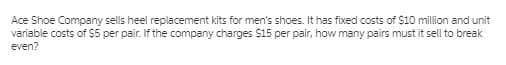 Ace Shoe Company sells heel replacement kits for men's shoes. It has fixed costs of $10 million and unit
variable costs of $5 per pair. If the company charges $15 per pair, how many pairs must it sell to break
even?
