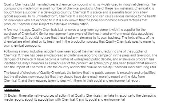 Quality Chemicals Ltd manufactures a chemical compound which is widely used in industrial cleaning. The
compound is made from a small number of chemical products. One of these raw materials, Chemical X, is
bought from a supplier in a developing country. Chemical X is scarce and is available from only a few
global suppliers. In its untreated form, Chemical X is also toxic and can cause serious damage to the health
of individuals who are exposed to it. It is also known that the local environment around factories that
produce Chemical X are subject to extensive contamination.
A few months ago, Quality Chemicals Ltd renewed a long-term agreement with the supplier for the
purchase of Chemical X. Senior management are aware of the health and environmental risks associated
with Chemical X, but did not see that these had any relevance to its own business. The toxic effects of the
chemical are eliminated by its treatment in the production process that Quality Chemicals uses to make its
own chemical compound.
Following a major industrial accident one week ago at the main manufacturing site of the supplier of
Chemical X, there has been a widespread and intensive reporting campaign in the press and television. The
dangers of Chemical X have become a matter of widespread public debate, and a television program has
identified Quality Chemicals as a major user of the product. An action group has been formed that seeks to
ban the import of Chemical X into the country and for the closure of Quality Chemicals manufacturing sites.
The board of directors of Quality Chemicals Ltd believe that the public concern is excessive and unjustified,
but the directors now recognise that they should have done much more to report on the risks from
Chemical X, and the measures taken to deal with them, in their social and environmental report.
(i) Explain three alternative courses of action that Quality Chemicals may take in response to the damaging
media reports about its association with Chemical X and its social and environmental
