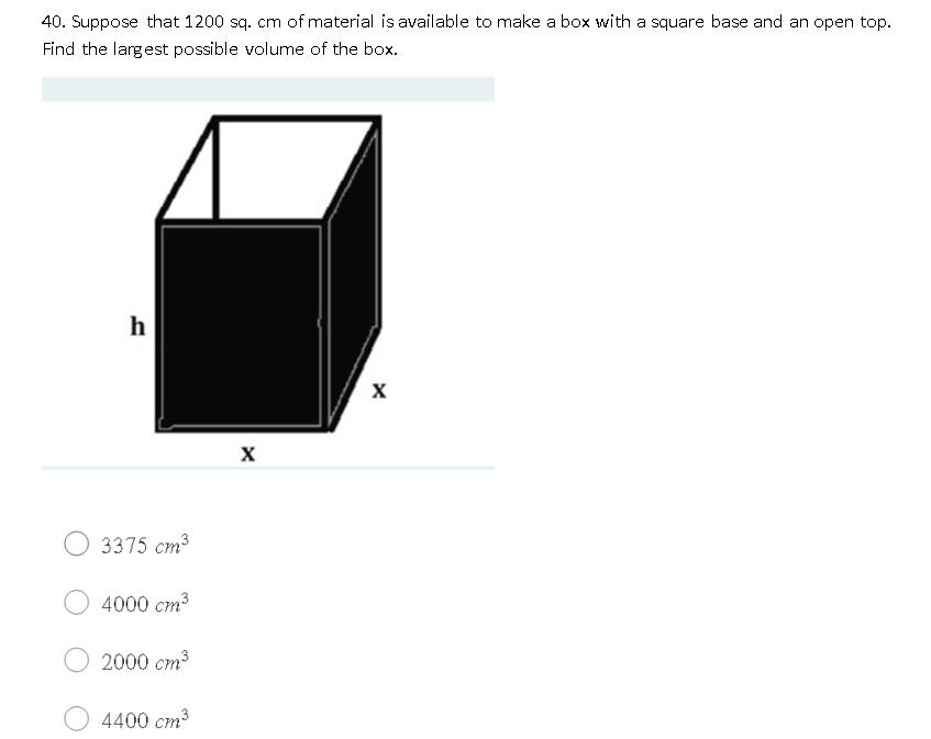 40. Suppose that 1200 sq. cm of material is available to make a box with a square base and an open top.
Find the largest possible volume of the box.
h
3375 cm3
4000 cm3
2000 cm³
4400 cm3
