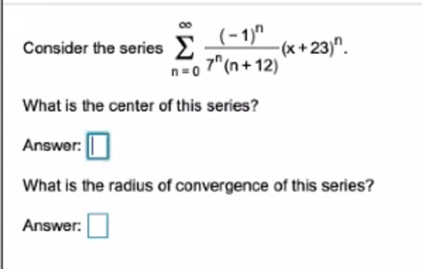 Σ
(-1)"
7" (n+ 12)
Consider the series E
-(x +23)".
n=0
What is the center of this series?
Answer:
What is the radius of convergence of this series?
Answer:
