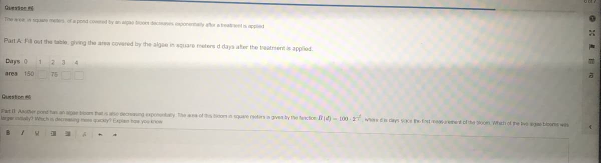 Question #6
The area in square meters of a pond covered by an algae bloom decreases exponentially after a treatment is applied
Part A: Fill out the table, giving the area covered by the algae in square meters d days after the treatment is applied.
Days 0
1
2 3
4.
area 150
75
Question #6
Part B Another pond has an algae bloom that is also decreasing exponentially The area of this bloom in square meters is given by the function B (d) = 100 - 27 where d is days since the first measurement of the bloom Which of the two algae blooms was
larger initially? Which is decreasing more quickly Explain how you know
B
