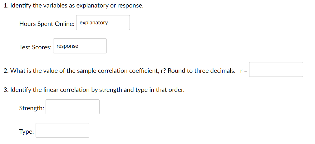 1. Identify the variables as explanatory or response.
Hours Spent Online: explanatory
Test Scores: response
2. What is the value of the sample correlation coefficient, r? Round to three decimals. r=
3. Identify the linear correlation by strength and type in that order.
Strength:
Туре:
