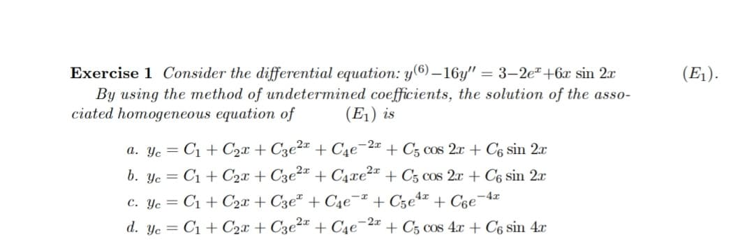 Exercise 1 Consider the differential equation: y(6) – 16y" = 3–2e"+6x sin 2x
By using the method of undetermined coefficients, the solution of the asso-
ciated homogeneous equation of
(E1).
(E1) is
a. Ye = C1 + C2x + C3e²¤ + C4e¯2« + C5 cos 2x + C6 sin 2x
b. Yc = C1 + C2x + C3e2 + C4xe² + C5 cos 2x + C6 sin 2x
c. Yc = C1 + C2x + C3eª + C4e¯ª + Cze4* + Cse¬4x
d. yc = C1 + C2x + C3e²¤ + C4e¯2ª + C5 cos 4x + C6 sin 4x
