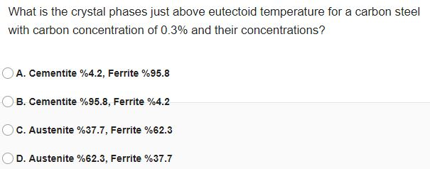 What is the crystal phases just above eutectoid temperature for a carbon steel
with carbon concentration of 0.3% and their concentrations?
A. Cementite %4.2, Ferrite %95.8
B. Cementite %95.8, Ferrite %4.2
C. Austenite %37.7, Ferrite %62.3
D. Austenite %62.3, Ferrite %37.7
