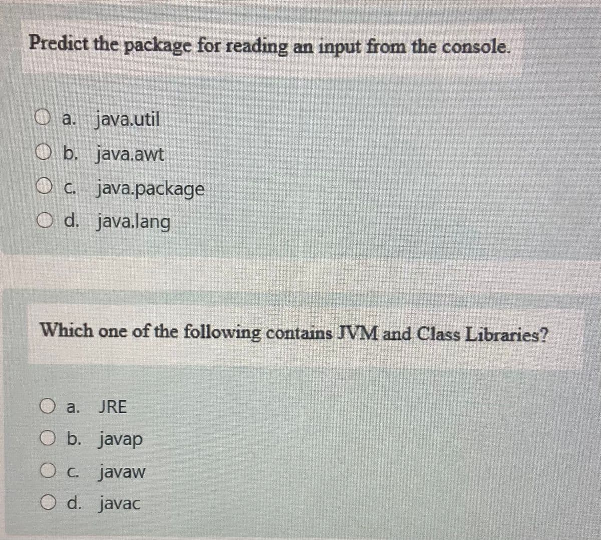 Predict the package for reading an input from the console.
a. java.util
O b. java.awt
Oc java.package
O d. java.lang
Which one of the following contains JVM and Class Libraries?
a.
JRE
O b. javap
O c. javaw
O d. javac
