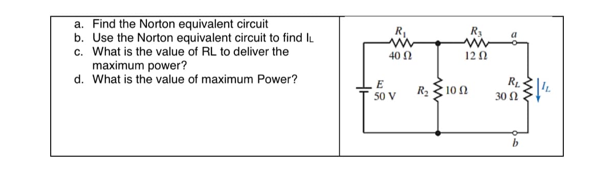 a. Find the Norton equivalent circuit
b. Use the Norton equivalent circuit to find IL
c. What is the value of RL to deliver the
maximum power?
d. What is the value of maximum Power?
R₁
ww
40 Ω
E
50 V
R₂
R₂
www
12 Ω
10 Ω
a
RL
30 Ω
b