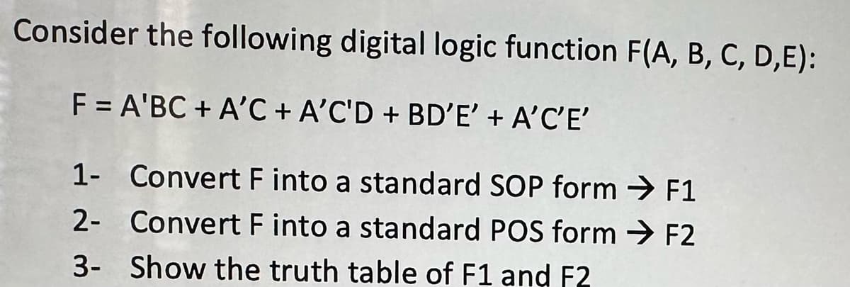 Consider the following digital logic function F(A, B, C, D,E):
F = A'BC + A'C + A'C'D + BD'E' + A'C'E'
1- Convert F into a standard SOP form → F1
2-
Convert F into a standard POS form → F2
Show the truth table of F1 and F2
3-
