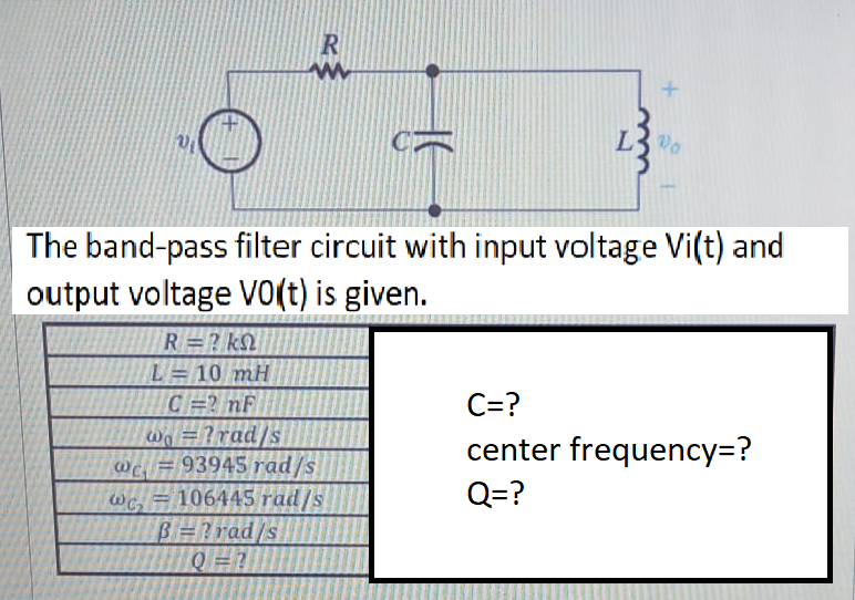 The band-pass filter circuit with input voltage Vi(t) and
output voltage Vo(t) is given.
R=? kQ
L= 10 mH
CR nF
Wo =?rad/s
wC. = 93945 rad/s
Wc, = 106445 rad/s
B=?rad/s
C=?
center frequency=?
Q=?
