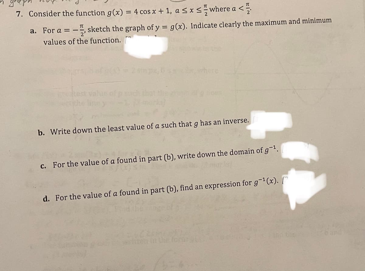 7. Consider the function g(x) = 4 cos x + 1, a < x <÷where a <
a. For a = -, sketch the graph of y = g(x). Indicate clearly the maximum and minimum
values of the function.
khere
test value of p such
Iney
b. Write down the least value of a such that g has an inverse.
c. For the value of a found in part (b), write down the domain of g-1.
d. For the value of a found in part (b), find an expression for g-1(x). [
tten in te form
