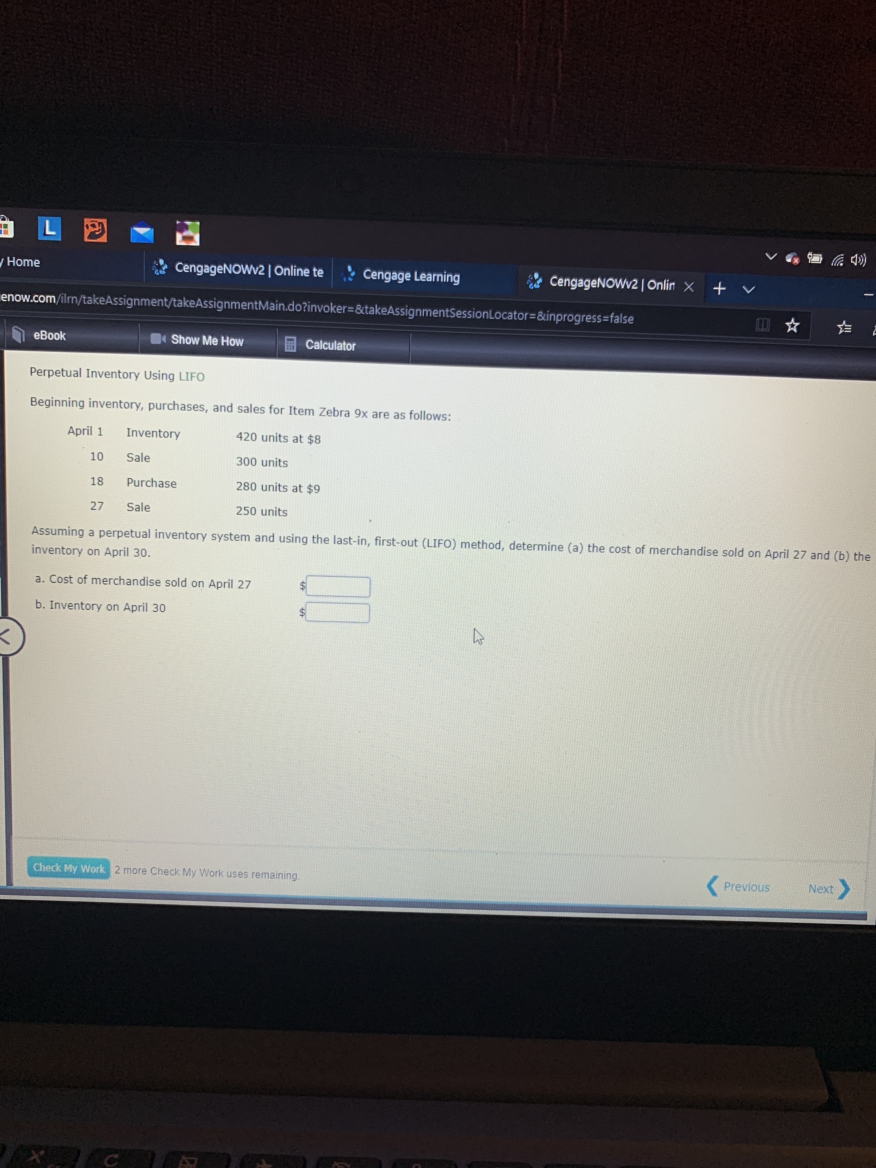 y Home
CengageNOWv2| Online te
Cengage Learning
CengageNOWv2 | Onlin X + v
enow.com/ilrn/takeAssignment/takeAssignmentMain.do?invoker=&takeAssignmentSessionLocator=&inprogress%3Dfalse
eBook
Show Me How
Calculator
Perpetual Inventory Using LIFO
Beginning inventory, purchases, and sales for Item Zebra 9x are as follows:
April 1
Inventory
420 units at $8
10
Sale
300 units
18
Purchase
280 units at $9
27
Sale
250 units
Assuming a perpetual inventory system and using the last-in, first-out (LIFO) method, determine (a) the cost of merchandise sold on April 27 and (b) the
inventory on April 30.
a. Cost of merchandise sold on April 27
%$4
b. Inventory on April 30
Check My Work 2 more Check My Work uses remaining.
Previous
Next
%24
%24
