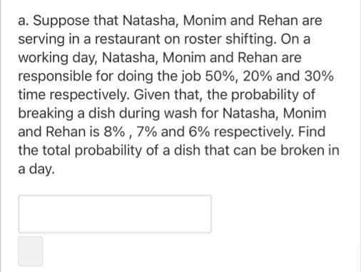 a. Suppose that Natasha, Monim and Rehan are
serving in a restaurant on roster shifting. On a
working day, Natasha, Monim and Rehan are
responsible for doing the job 50%, 20% and 30%
time respectively. Given that, the probability of
breaking a dish during wash for Natasha, Monim
and Rehan is 8% , 7% and 6% respectively. Find
the total probability of a dish that can be broken in
a day.
