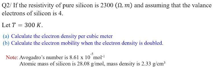 Q2/ If the resistivity of pure silicon is 2300 (0. m) and assuming that the valance
electrons of silicon is 4.
Let T = 300 K.
(a) Calculate the electron density per cubic meter
(b) Calculate the electron mobility when the electron density is doubled.
Note: Avogadro's number is 8.61 x 10 mol
Atomic mass of silicon is 28.08 g/mol, mass density is 2.33 g/cm
