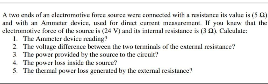 A two ends of an electromotive force source were connected with a resistance its value is (5 2)
and with an Ammeter device, used for direct current measurement. If you knew that the
electromotive force of the source is (24 V) and its internal resistance is (3 Q). Calculate:
1. The Ammeter device reading?
2. The voltage difference between the two terminals of the external resistance?
3. The power provided by the source to the circuit?
4. The power loss inside the source?
5. The thermal power loss generated by the external resistance?
