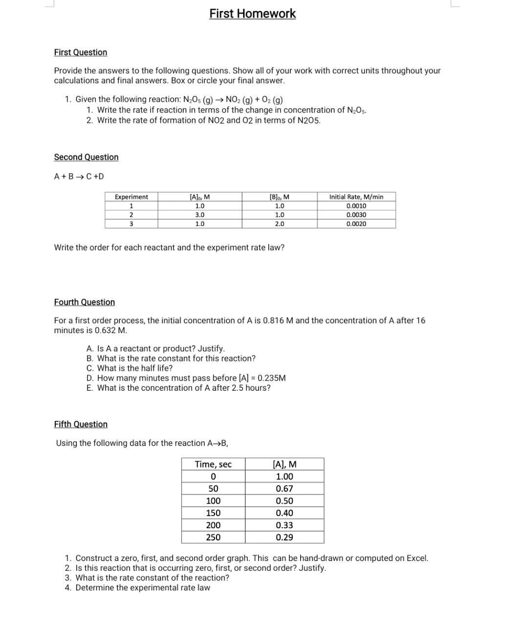 First Homework
First Question
Provide the answers to the following questions. Show all of your work with correct units throughout your
calculations and final answers. Box or circle your final answer.
1. Given the following reaction: N205 (g) → NO2 (g) + 02 (g)
1. Write the rate if reaction in terms of the change in concentration of N205.
2. Write the rate of formation of NO2 and O2 in terms of N205.
Second Question
A+B →C +D
[B]o, M
Initial Rate, M/min
0.0010
Experiment
[A]o, M
1
1.0
1.0
2
3.0
1.0
0.0030
3
1.0
2.0
0.0020
Write the order for each reactant and the experiment rate law?
Fourth Question
For a first order process, the initial concentration of A is 0.816 M and the concentration of A after 16
minutes is 0.632 M.
A. Is A a reactant or product? Justify.
B. What is the rate constant for this reaction?
C. What is the half life?
D. How many minutes must pass before [A] = 0.235M
E. What is the concentration of A after 2.5 hours?
Fifth Question
Using the following data for the reaction A->B,
Time, sec
[A], M
1.00
50
0.67
100
0.50
150
0.40
200
0.33
250
0.29
1. Construct a zero, first, and second order graph. This can be hand-drawn or computed on Excel.
2. Is this reaction that is occurring zero, first, or second order? Justify.
3. What is the rate constant of the reaction?
4. Determine the experimental rate law
