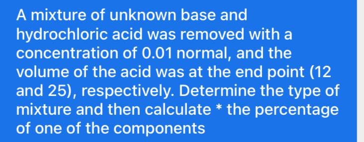 A mixture of unknown base and
hydrochloric acid was removed with a
concentration of 0.01 normal, and the
volume of the acid was at the end point (12
and 25), respectively. Determine the type of
mixture and then calculate * the percentage
of one of the components
