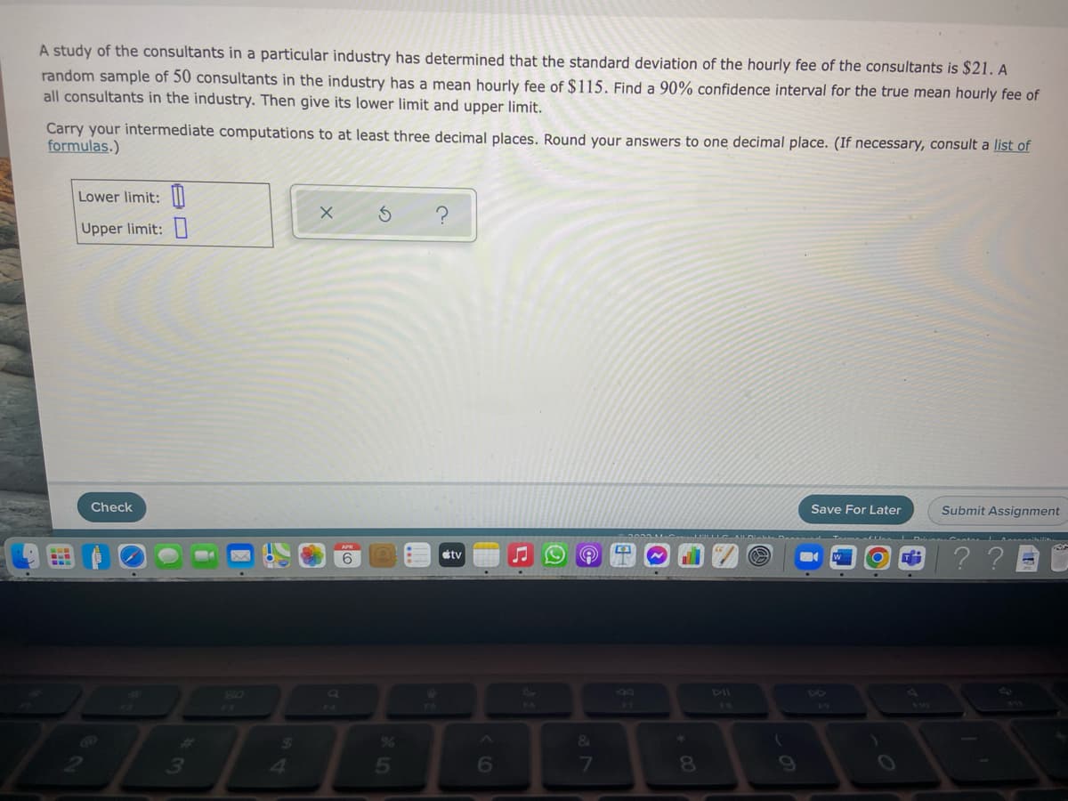 A study of the consultants in a particular industry has determined that the standard deviation of the hourly fee of the consultants is $21. A
random sample of 50 consultants in the industry has a mean hourly fee of $115. Find a 90% confidence interval for the true mean hourly fee of
all consultants in the industry. Then give its lower limit and upper limit.
Carry your intermediate computations to at least three decimal places. Round your answers to one decimal place. (If necessary, consult a list of
formulas.)
Lower limit: ||
Upper limit: |
Check
Save For Later
Submit Assignment
??
6
étv
SO
DII
17
%6
&
3
41
5
6
81
