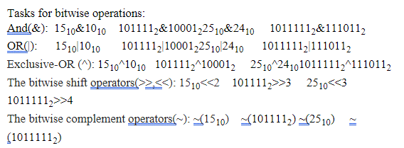 Tasks for bitwise operations:
And(&): 1510&1010 1011112&10001,2510&2410 1011111,&111011,
OR(): 1510|1010o
101111,|10001,2510l2410
1011111,|1110112
Exclusive-OR (^): 1510^1010 101111,^10001, 2510^24101011111;^1110112
The bitwise shift operators(>2<<): 1510<<2 101111,>>3
2510<<3
1011111,>>4
The bitwise complement operators(~): ~(1510) 101111,) (2510) -
(1011111,)
