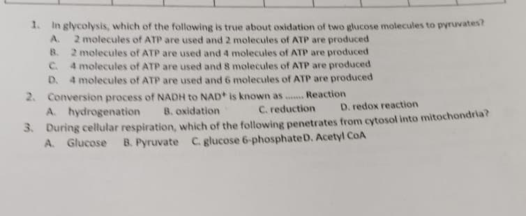 1. In glycolysis, which of the following is true about oxidation of two glucose molecules to pyruvates?
2 molecules of ATP are used and 2 molecules of ATP are produced
B. 2 molecules of ATP are used and 4 molecules of ATP are produced
C 4 molecules of ATP are used and 8 molecules of ATP are produced
D. 4 molecules of ATP are used and 6 molecules of ATP are produced
A.
2. Conversion process of NADH to NAD+ is known as .. Reaction
B. oxidation
A. hydrogenation
C. reduction
D. redox reaction
3. During cellular respiration, which of the following penetrates from cytosol into mitochondria?
A. Glucose
B. Pyruvate C. glucose 6-phosphateD. Acetyl CoA
