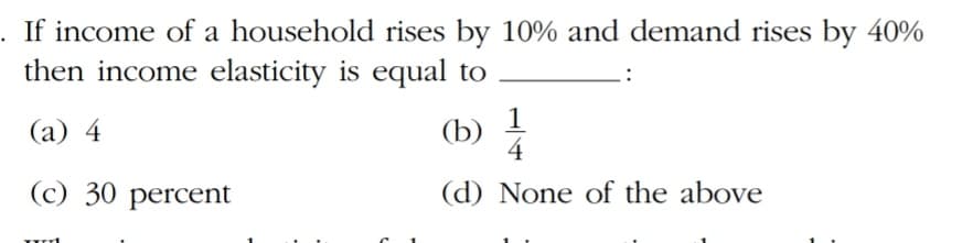 If income of a household rises by 10% and demand rises by 40%
then income elasticity is equal to
1
(b)
4
(а) 4
(c) 30 percent
(d) None of the above
