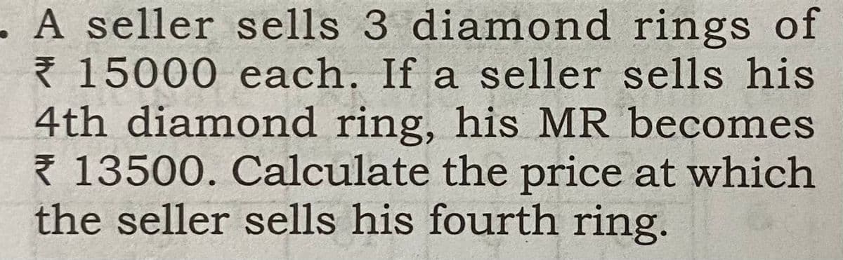 A seller sells 3 diamond rings of
{ 15000 each. If a seller sells his
4th diamond ring, his MR becomes
* 13500. Calculate the price at which
the seller sells his fourth ring.
