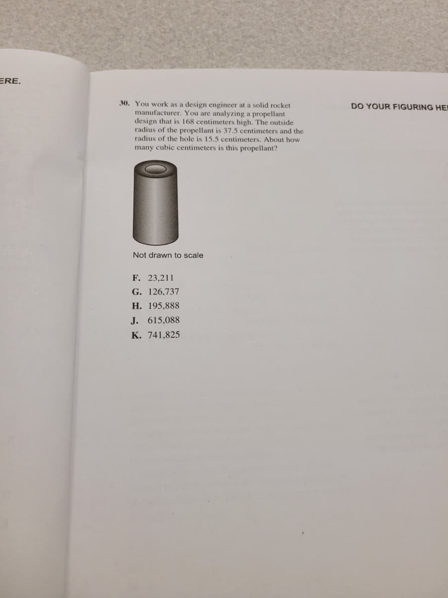 ERE.
30. You work as a design engineer at a solid rocket
manufacturer. You are analyzing a propellant
design that is 168 centimeters high, The outside
radius of the propellant is 37.5 centimeters and the
radius of the hole is 15.5 centimeters. About how
DO YOUR FIGURING HEI
many cubic centimeters is this propellant?
Not drawn to scale
F. 23,211
G. 126,737
Н. 195,888
J. 615,088
К. 741,825
