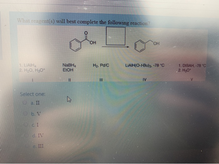 What reagent(s) will best complete the following reaction?
1. LIAIH4
2. H₂O, H3O+
Select one:
a. II
b. V
c. I
d. IV
e. III
NaBH4
EtOH
OH
H₂, Pd/C
III
OH
LIAIH(O-1-Bu)3. -78 °C
IV
1. DIBAH, -78 °C
2. H₂O*