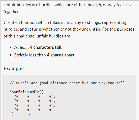 Unfair hurdles are hurdles which are either too high, or way too close
together.
Create a function which takes in an array of strings, representing
hurdles, and returns whether or not they are unfair. For the purposes
of this challenge, unfair hurdles are:
• At least 4 characters tall.
• Strictly less than 4 spaces apart.
Examples
// Hurdle are good distance apart but are way too tall.
isUnfairHurdle([
"#
"#
"#
"#
]) → true
#"