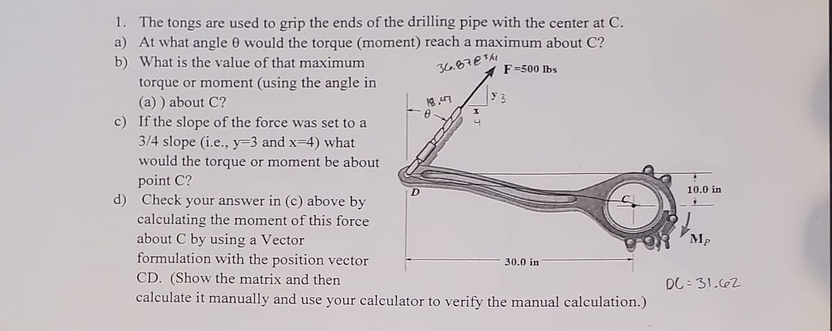 1. The tongs are used to grip the ends of the drilling pipe with the center at C.
a) At what angle 0 would the torque (moment) reach a maximum about C?
b) What is the value of that maximum
36.87€$k1
F=500 Ibs
torque or moment (using the angle in
(a) ) about C?
c) If the slope of the force was set to a
3/4 slope (i.e., y=3 and x=4) what
would the torque or moment be about
y 3
point C?
d) Check your answer in (c) above by
calculating the moment of this force
about C by using a Vector
formulation with the position vector
CD. (Show the matrix and then
calculate it manually and use your calculator to verify the manual calculation.)
10.0 in
MP
30.0 in
DC = 31.662
