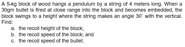 A 5-kg block of wood hangs a pendulum by a string of 4 meters long. When a
30gm bullet is fired at close range into the block and becomes embedded, the
block swings to a height where the string makes an angle 30° with the vertical.
Find:
a. the recoil height of the block;
b. the recoil speed of the block; and
c. the recoil speed of the bullet.