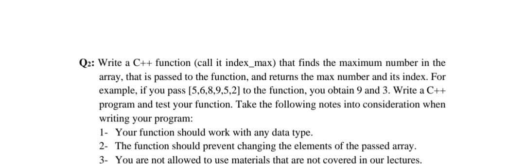 Q2: Write a C++ function (call it index_max) that finds the maximum number in the
array, that is passed to the function, and returns the max number and its index. For
example, if you pass [5,6,8,9,5,2] to the function, you obtain 9 and 3. Write a C++
program and test your function. Take the following notes into consideration when
writing your program:
1- Your function should work with any data type.
2- The function should prevent changing the elements of the passed array.
3- You are not allowed to use materials that are not covered in our lectures.