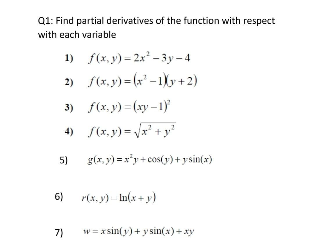 Q1: Find partial derivatives of the function with respect
with each variable
1)
f(x, y) = 2x² -3y-4
2)
f(x, y) = (x²-1)(y+2)
3)
f(x,y)=(xy-1)²
2
4)
f(x, y) = √√x² + y²
g(x, y) = x²y+cos(y) + y sin(x)
r(x, y) = ln(x + y)
w=xsin(y) + y sin(x) + xy
5)
6)
7)