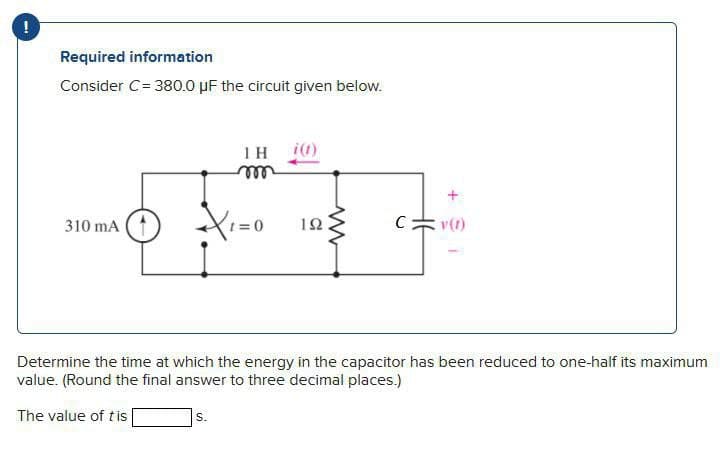 Required information
Consider C = 380.0 μF the circuit given below.
1 H
m
310 mA
=0
ΤΩ
The value of tis
www
C
v(f)
Determine the time at which the energy in the capacitor has been reduced to one-half its maximum
value. (Round the final answer to three decimal places.)
S.