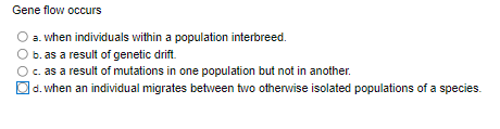 Gene flow occurs
a. when individuals within a population interbreed.
b. as a result of genetic drift.
c. as a result of mutations in one population but not in another.
d. when an individual migrates between two otherwise isolated populations of a species.
