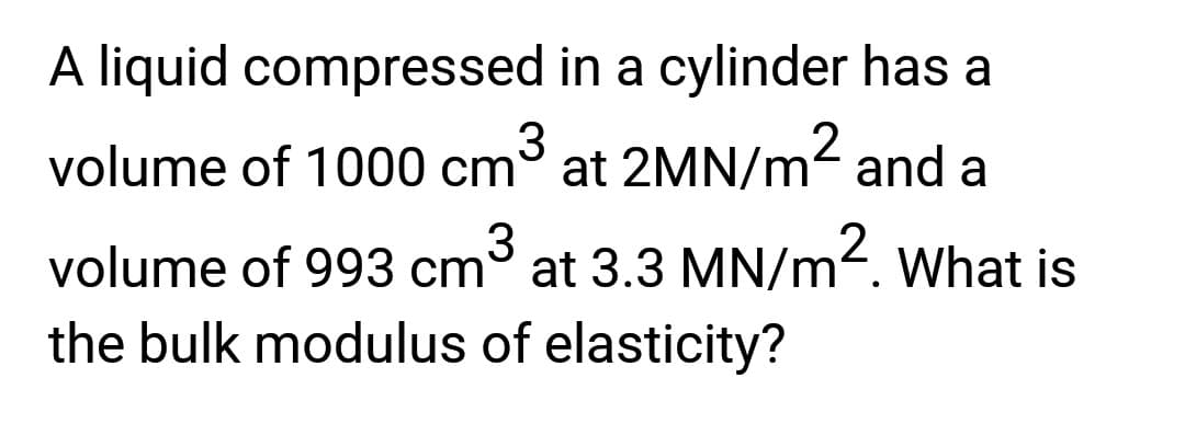 A liquid compressed in a cylinder has a
volume of 1000 cm³ at 2MN/m² and a
volume of 993 cm³ at 3.3 MN/m2. What is
the bulk modulus of elasticity?
