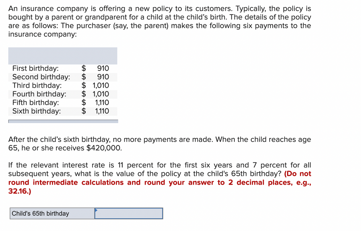 An insurance company is offering a new policy to its customers. Typically, the policy is
bought by a parent or grandparent for a child at the child's birth. The details of the policy
are as follows: The purchaser (say, the parent) makes the following six payments to the
insurance company:
910
$910
First birthday:
Second birthday:
Third birthday:
Fourth birthday:
$ 1,010
$ 1,010
Fifth birthday:
$ 1,110
Sixth birthday:
$ 1,110
After the child's sixth birthday, no more payments are made. When the child reaches age
65, he or she receives $420,000.
If the relevant interest rate is 11 percent for the first six years and 7 percent for all
subsequent years, what is the value of the policy at the child's 65th birthday? (Do not
round intermediate calculations and round your answer to 2 decimal places, e.g.,
32.16.)
Child's 65th birthday