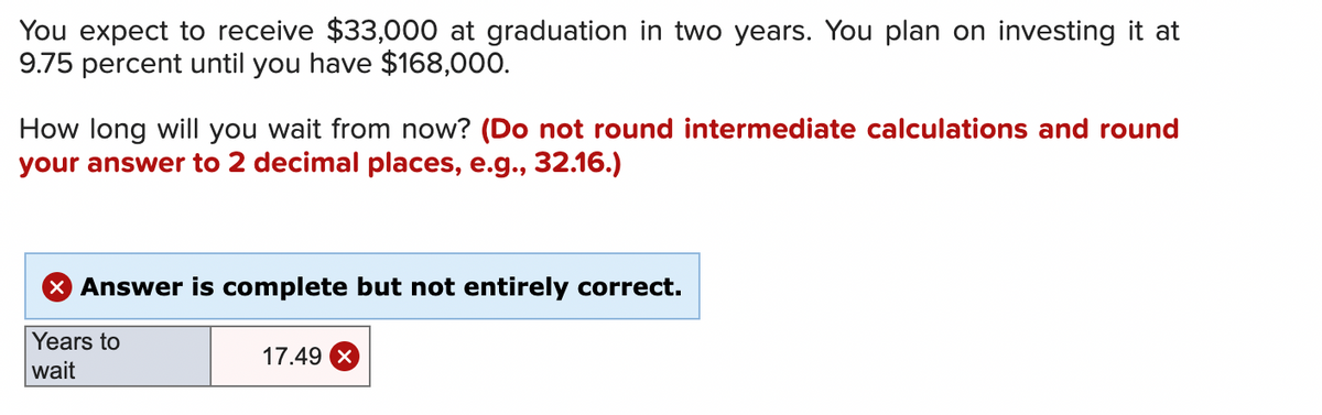 You expect to receive $33,000 at graduation in two years. You plan on investing it at
9.75 percent until you have $168,000.
How long will you wait from now? (Do not round intermediate calculations and round
your answer to 2 decimal places, e.g., 32.16.)
X Answer is complete but not entirely correct.
Years to
wait
17.49 X