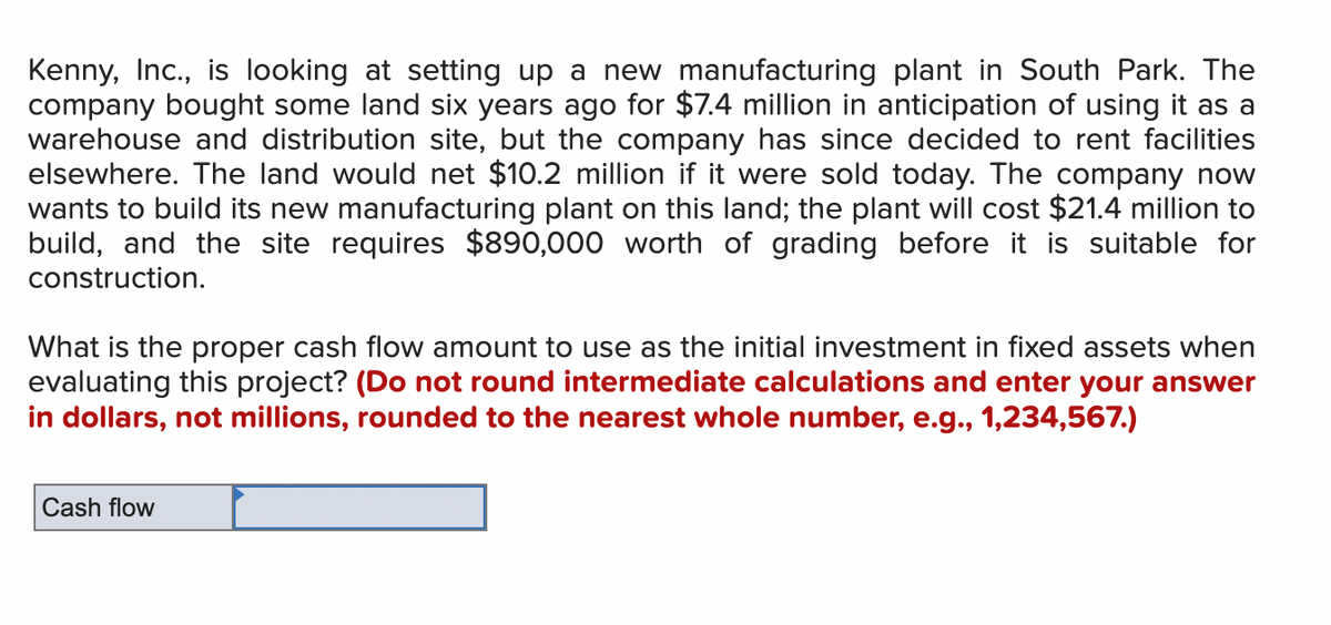 Kenny, Inc., is looking at setting up a new manufacturing plant in South Park. The
company bought some land six years ago for $7.4 million in anticipation of using it as a
warehouse and distribution site, but the company has since decided to rent facilities
elsewhere. The land would net $10.2 million if it were sold today. The company now
wants to build its new manufacturing plant on this land; the plant will cost $21.4 million to
build, and the site requires $890,000 worth of grading before it is suitable for
construction.
What is the proper cash flow amount to use as the initial investment in fixed assets when
evaluating this project? (Do not round intermediate calculations and enter your answer
in dollars, not millions, rounded to the nearest whole number, e.g., 1,234,567.)
Cash flow