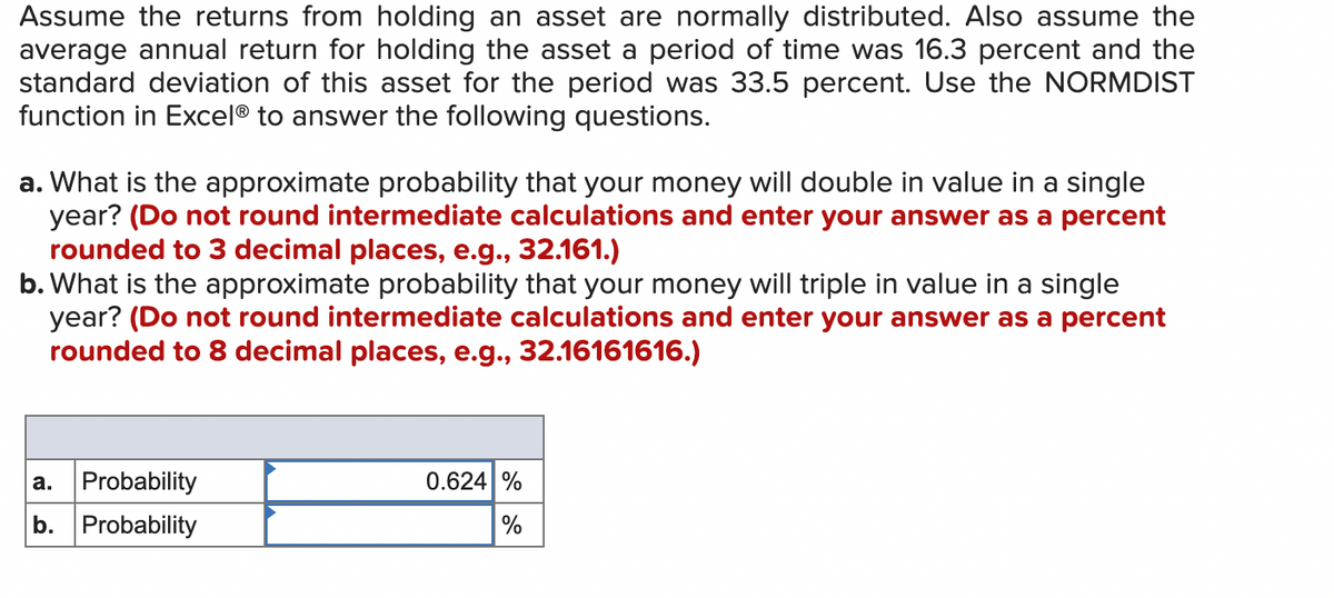 Assume the returns from holding an asset are normally distributed. Also assume the
average annual return for holding the asset a period of time was 16.3 percent and the
standard deviation of this asset for the period was 33.5 percent. Use the NORMDIST
function in Excel® to answer the following questions.
a. What is the approximate probability that your money will double in value in a single
year? (Do not round intermediate calculations and enter your answer as a percent
rounded to 3 decimal places, e.g., 32.161.)
b. What is the approximate probability that your money will triple in value in a single
year? (Do not round intermediate calculations and enter your answer as a percent
rounded to 8 decimal places, e.g., 32.16161616.)
a.
Probability
b. Probability
0.624 %
%