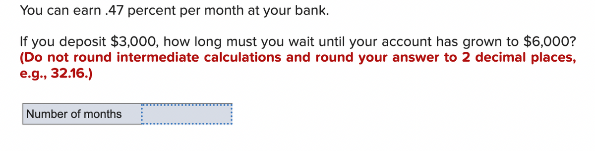 You can earn .47 percent per month at your bank.
If you deposit $3,000, how long must you wait until your account has grown to $6,000?
(Do not round intermediate calculations and round your answer to 2 decimal places,
e.g., 32.16.)
Number of months