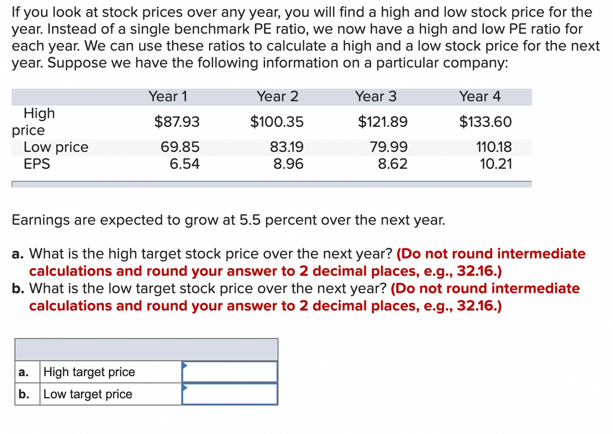 If you look at stock prices over any year, you will find a high and low stock price for the
year. Instead of a single benchmark PE ratio, we now have a high and low PE ratio for
each year. We can use these ratios to calculate a high and a low stock price for the next
year. Suppose we have the following information on a particular company:
Year 1
Year 2
Year 3
Year 4
High
$87.93
$100.35
$121.89
$133.60
Low price
69.85
83.19
79.99
110.18
EPS
6.54
8.96
8.62
10.21
Earnings are expected to grow at 5.5 percent over the next year.
a. What is the high target stock price over the next year? (Do not round intermediate
calculations and round your answer to 2 decimal places, e.g., 32.16.)
b. What is the low target stock price over the next year? (Do not round intermediate
calculations and round your answer to 2 decimal places, e.g., 32.16.)
a.
High target price
b. Low target price
price