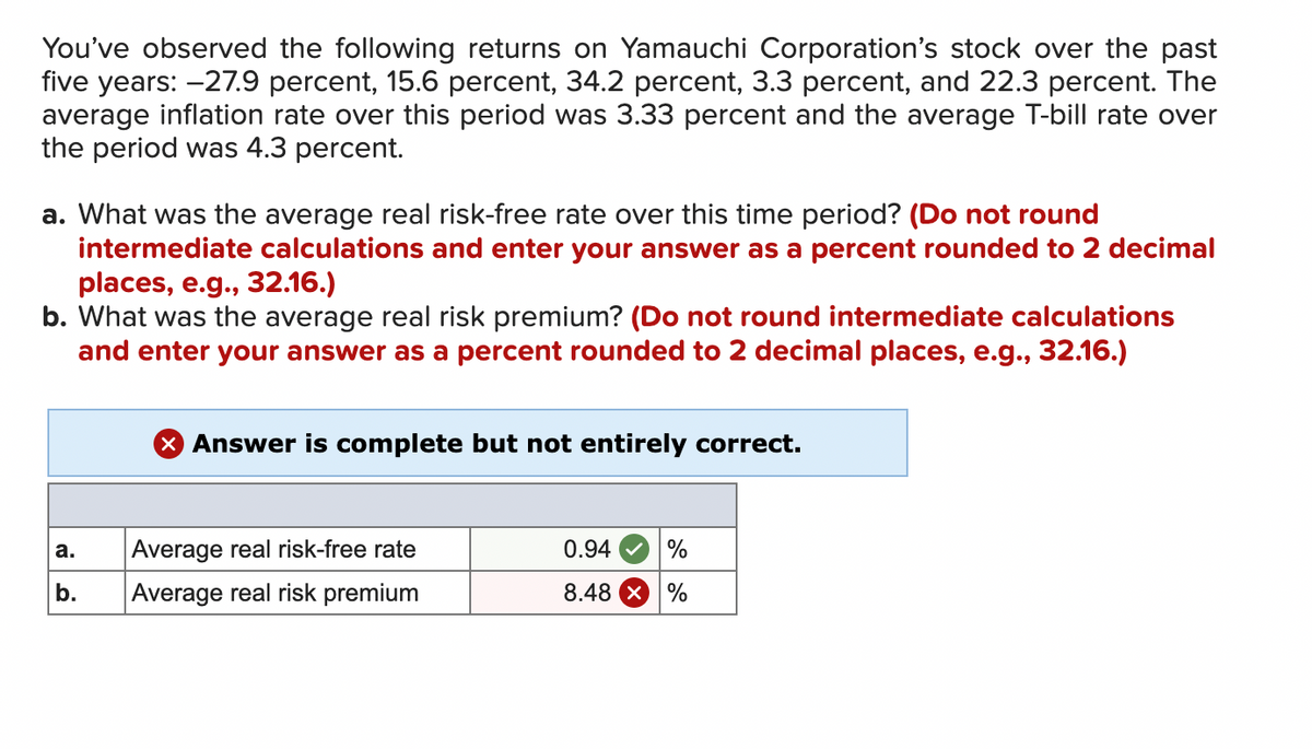 You've observed the following returns on Yamauchi Corporation's stock over the past
five years: -27.9 percent, 15.6 percent, 34.2 percent, 3.3 percent, and 22.3 percent. The
average inflation rate over this period was 3.33 percent and the average T-bill rate over
the period was 4.3 percent.
a. What was the average real risk-free rate over this time period? (Do not round
intermediate calculations and enter your answer as a percent rounded to 2 decimal
places, e.g., 32.16.)
b. What was the average real risk premium? (Do not round intermediate calculations
and enter your answer as a percent rounded to 2 decimal places, e.g., 32.16.)
a.
b.
X Answer is complete but not entirely correct.
Average real risk-free rate
Average real risk premium
0.94 %
8.48 X %