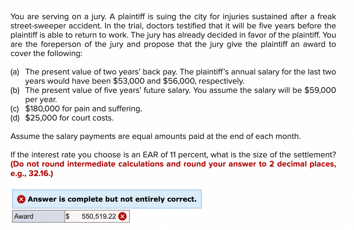 You are serving on a jury. A plaintiff is suing the city for injuries sustained after a freak
street-sweeper accident. In the trial, doctors testified that it will be five years before the
plaintiff is able to return to work. The jury has already decided in favor of the plaintiff. You
are the foreperson of the jury and propose that the jury give the plaintiff an award to
cover the following:
(a) The present value of two years' back pay. The plaintiff's annual salary for the last two
years would have been $53,000 and $56,000, respectively.
(b) The present value of five years' future salary. You assume the salary will be $59,000
per year.
(c) $180,000 for pain and suffering.
(d) $25,000 for court costs.
Assume the salary payments are equal amounts paid at the end of each month.
If the interest rate you choose is an EAR of 11 percent, what is the size of the settlement?
(Do not round intermediate calculations and round your answer to 2 decimal places,
e.g., 32.16.)
X Answer is complete but not entirely correct.
Award
$ 550,519.22 x