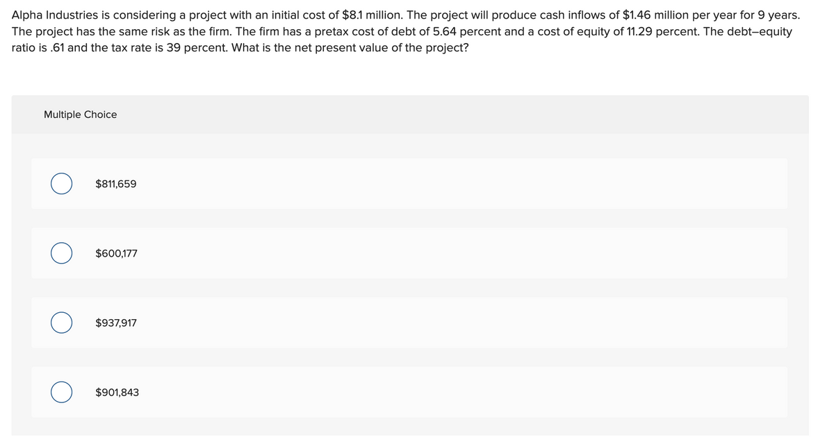 Alpha Industries is considering a project with an initial cost of $8.1 million. The project will produce cash inflows of $1.46 million per year for 9 years.
The project has the same risk as the firm. The firm has a pretax cost of debt of 5.64 percent and a cost of equity of 11.29 percent. The debt-equity
ratio is .61 and the tax rate is 39 percent. What is the net present value of the project?
Multiple Choice
O
O
O
$811,659
$600,177
$937,917
$901,843