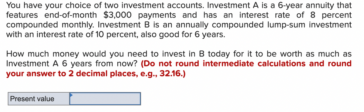 You have your choice of two investment accounts. Investment A is a 6-year annuity that
features end-of-month $3,000 payments and has an interest rate of 8 percent
compounded monthly. Investment B is an annually compounded lump-sum investment
with an interest rate of 10 percent, also good for 6 years.
How much money would you need to invest in B today for it to be worth as much as
Investment A 6 years from now? (Do not round intermediate calculations and round
your answer to 2 decimal places, e.g., 32.16.)
Present value