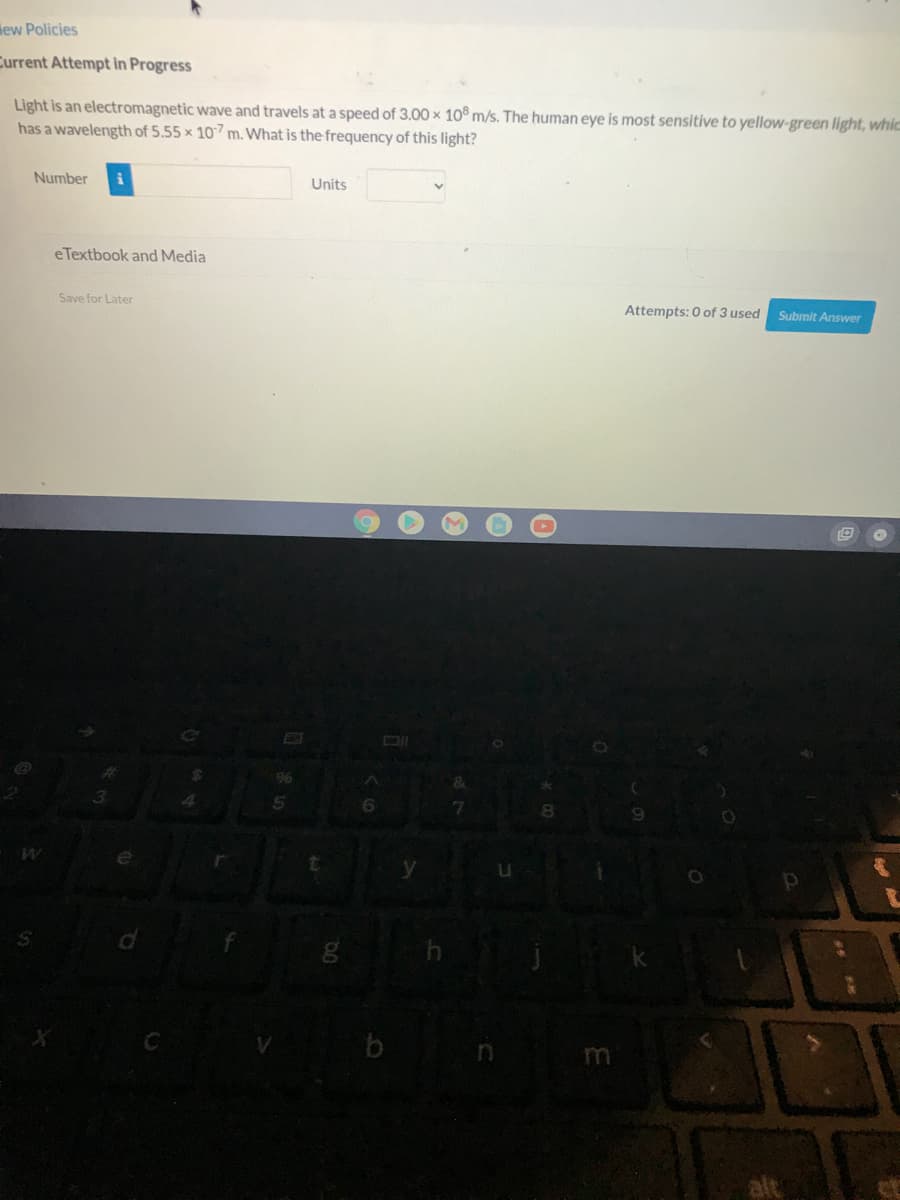 iew Policies
Current Attempt in Progress
Light is an electromagnetic wave and travels at a speed of 3.00 x 10 m/s. The human eye is most sensitive to yellow-green light, whic
has a wavelength of 5.55 x 107 m. What is the frequency of this light?
Number
Units
eTextbook and Media
Save for Later
Attempts: 0 of 3 used
Submit Answer
EI
96
alt
