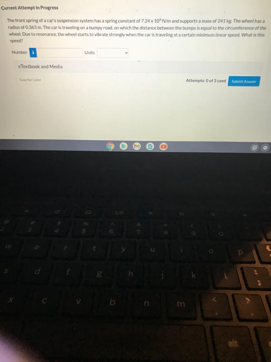 Current Attempt in Progress
The front spring of a car's suspension system has a spring constant of 7.24 x 10 N/m and supports a mass of 241 kg, The wheel has a
radius of 0.363 m. The car is traveling on a bumpy road, on which the distance between the bumps is equal to the circumference of the
wheel. Due to resonance, the wheel starts to vibrate strongly when the car is traveling at a certain minimum linear speed. What is this
speed?
Number i
Units
eTextbook and Media
Save for Later
Attempts: 0 of 3 used
Submit Answer
