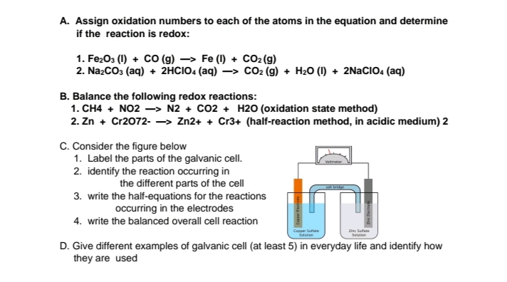 A. Assign oxidation numbers to each of the atoms in the equation and determine
if the reaction is redox:
1. Fe203 (1) + CO (g) → Fe (1) + CO2(g)
2. NazCO3 (aq) + 2HCIO. (aq) –> CO2 (g) + H2O (1) + 2NACIO: (aq)
B. Balance the following redox reactions:
1. CH4 + NO2 -> N2 + CO2 + H2O (oxidation state method)
2. Zn + Cr2072- -> Zn2+ + Cr3+ (half-reaction method, in acidic medium) 2
C. Consider the figure below
1. Label the parts of the galvanic cell.
2. identify the reaction occurring in
the different parts of the cell
3. write the half-equations for the reactions
occurring in the electrodes
Vaitmater
4. write the balanced overall cell reaction
Casper Stute
Salutien
anc Sufate
Saluton
D. Give different examples of galvanic cell (at least 5) in everyday life and identify how
they are used
