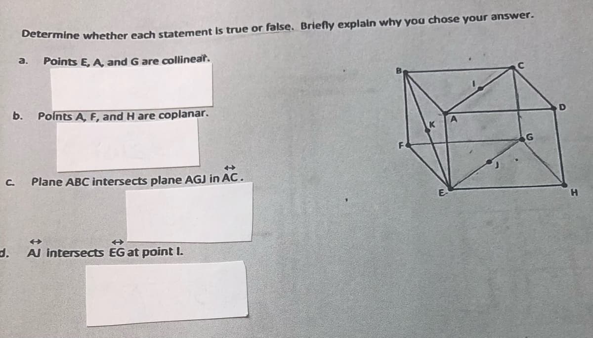 Determine whether each statement is true or false. Briefly explain why you chose your answer.
Points E, A, and G are collinear.
C.
a.
b. Points A, F, and H are coplanar.
Plane ABC intersects plane AGJ in AC.
d. Al intersects EG at point I.
H